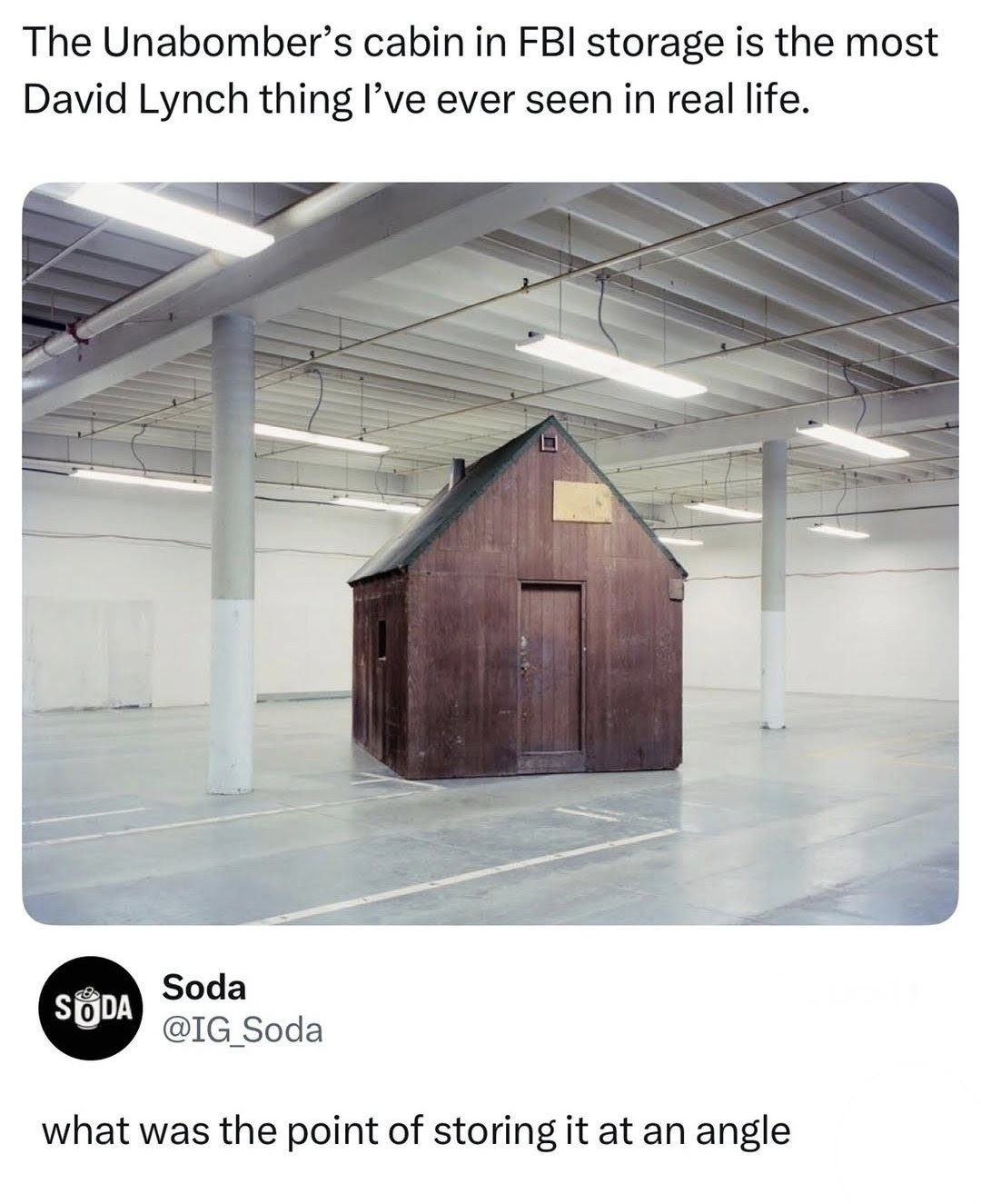 The Unabomber’s cabin FBI storage is the most David Lynch thing I’ve ever seen in real life. Soda Soda what was the point of storing it at an angle