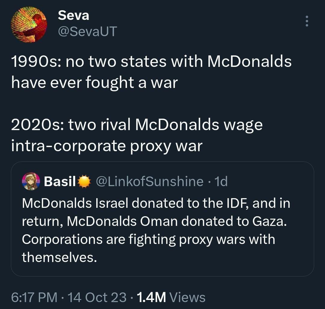 по two states with McDonalds have ever fought a war two rival McDonalds wage intra-corporate proxy war McDonalds Israel donated to the IDF, and in return, McDonalds Oman donated to Gaza. Corporations 