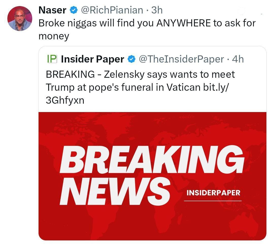 Naser @RichPianian Broke niggas will find you ANYWHERE to ask for money Insider Paper @ThelnsiderPaper BREAKING Zelensky says wants to meet Trump at pope's funeral in Vatican bit.ly/ 3Ghfyxn BREAKING 