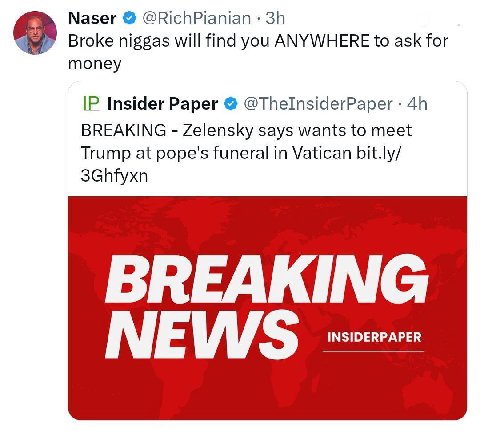 Naser @RichPianian Broke niggas will find you ANYWHERE to ask for money Insider Paper @ThelnsiderPaper BREAKING Zelensky says wants to meet Trump at pope's funeral in Vatican bit.ly/ 3Ghfyxn BREAKING 