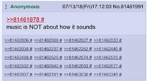 Anonymous 07/13/18(Fri)17:12:03 No.81461991 >>81461978 music is NOT about how it sounds >>81462006 >>81462009 >>81462027 >>81462033 >>81462038 >>81462237 >>81462262 >>81462445 >>81462498 >>81462525 >>