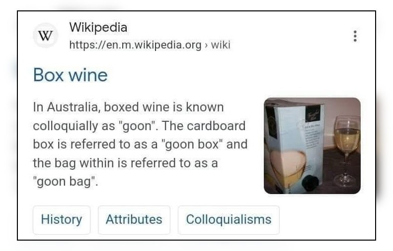 Wikipedia https://en.m.wikipedia.org wiki Box wine In Australia, boxed wine is known colloquially as "goon". The cardboard box is referred to as a "goon box" and the bag within is referred to as a "go