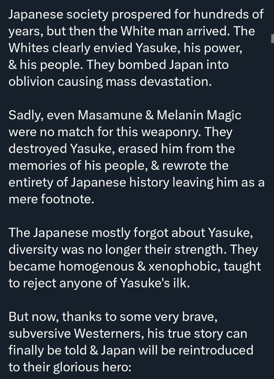 Japanese society prospered for hundreds of years, but then the White man arrived. The Whites clearly envied Yasuke, his power, his people. They bombed Japan into oblivion causing mass devastation. Sad