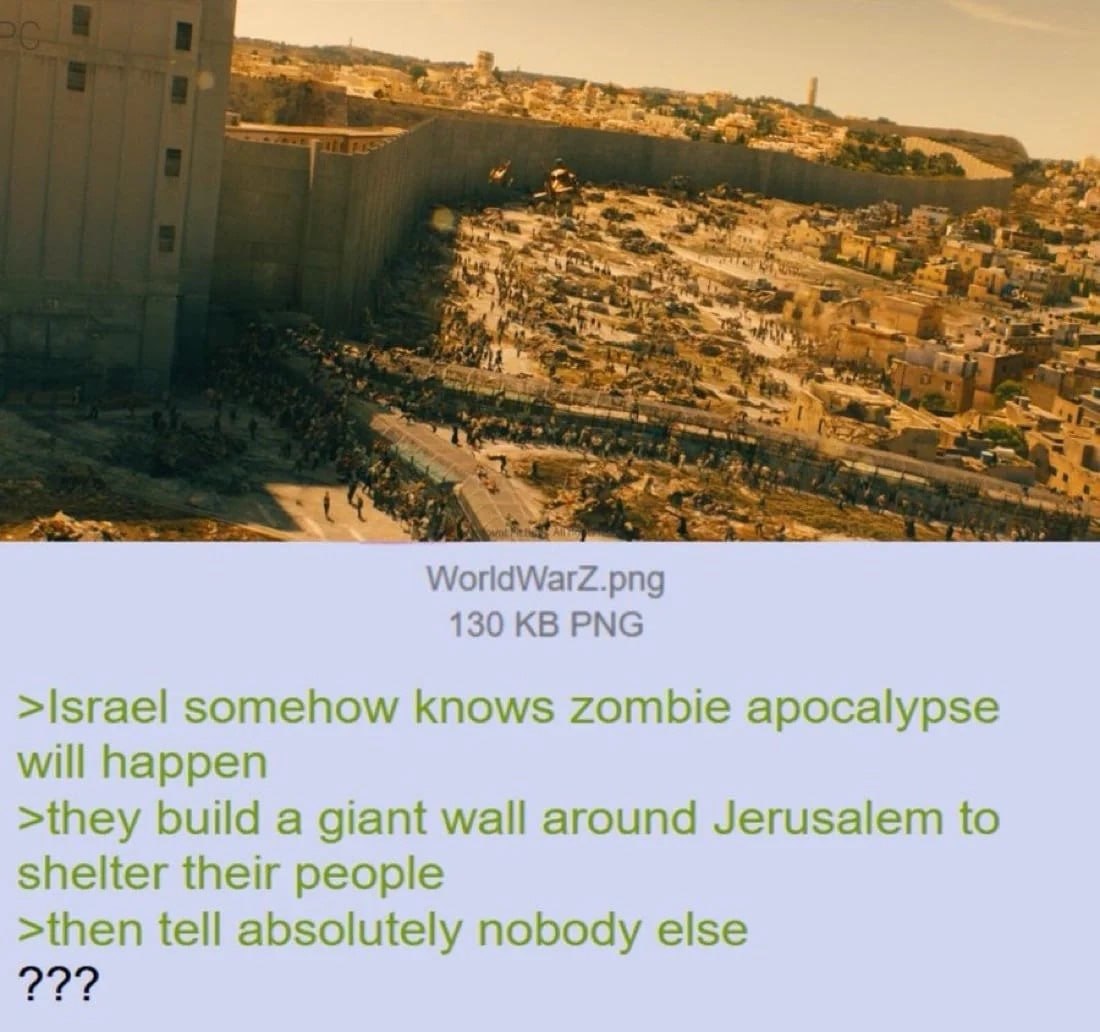 WorldWarZ.png 130 PNG >Israel somehow knows zombie apocalypse will happen >they build a giant wall around Jerusalem to shelter their people >then tell absolutely nobody else 77?