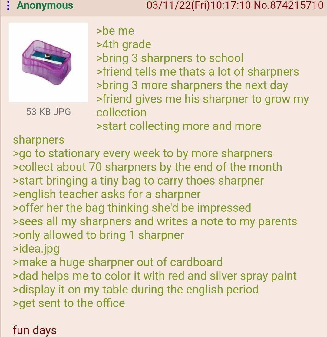 Anonymous 03/11/22(Fri)10:17:10 No.874215710 >be me grade >bring 3 sharpners to school >friend tells me thats a lot of sharpners >bring 3 more sharpners the next day >friend gives me his sharpner to g