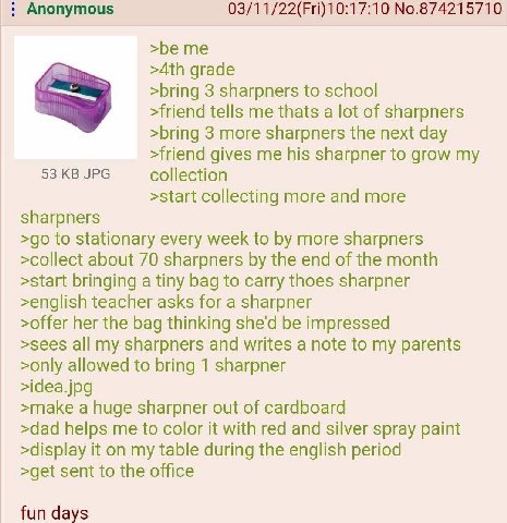 Anonymous 03/11/22(Fri)10:17:10 No.874215710 >be me grade >bring 3 sharpners to school >friend tells me thats a lot of sharpners >bring 3 more sharpners the next day >friend gives me his sharpner to g