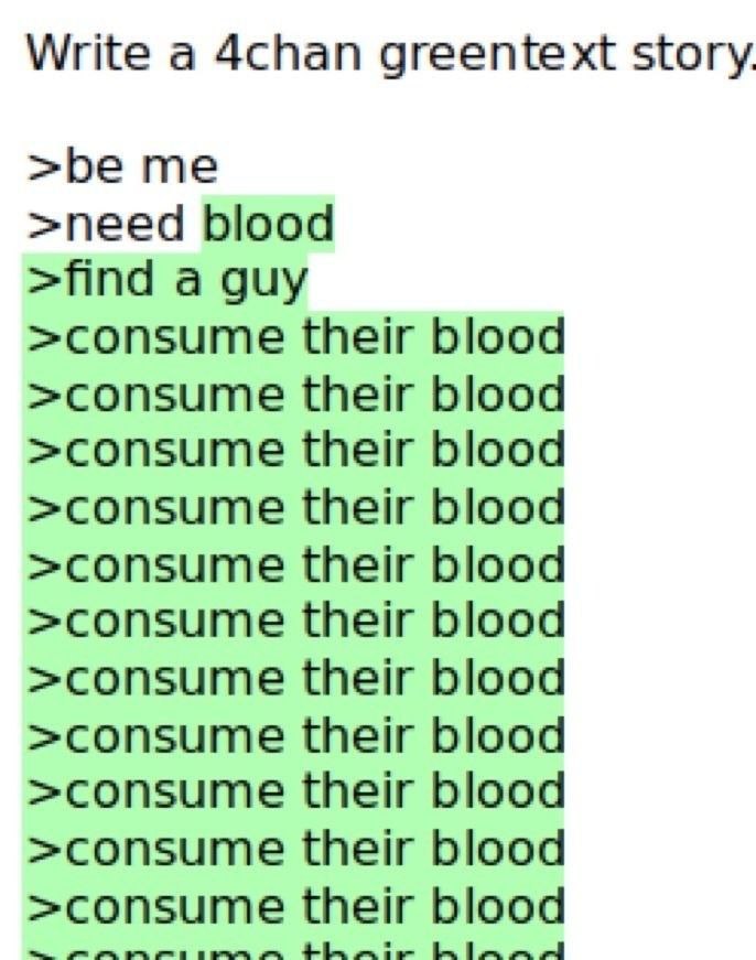 Write a 4chan greentext story. >be me >need blood >find a guy >consume their blood >consume their blood >consume their blood >consume their blood >consume their blood >consume their blood >consume the