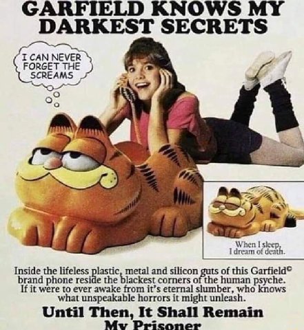 GARFIE о MY DARKEST SECRETS FORGET THE SCREAMS “aN 7 When I sleep, I dream of death. Inside the lifeless lastic, metal and silicon of this Garfield© brand phone resi а the blackest corners of the huma