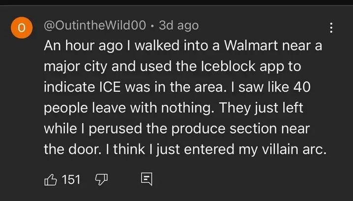 За ago An hour ago walked into a Walmart near a major city and used the Iceblock app to indicate ICE was in the area. saw like 40 people leave with nothing. They just left while perused the produce se
