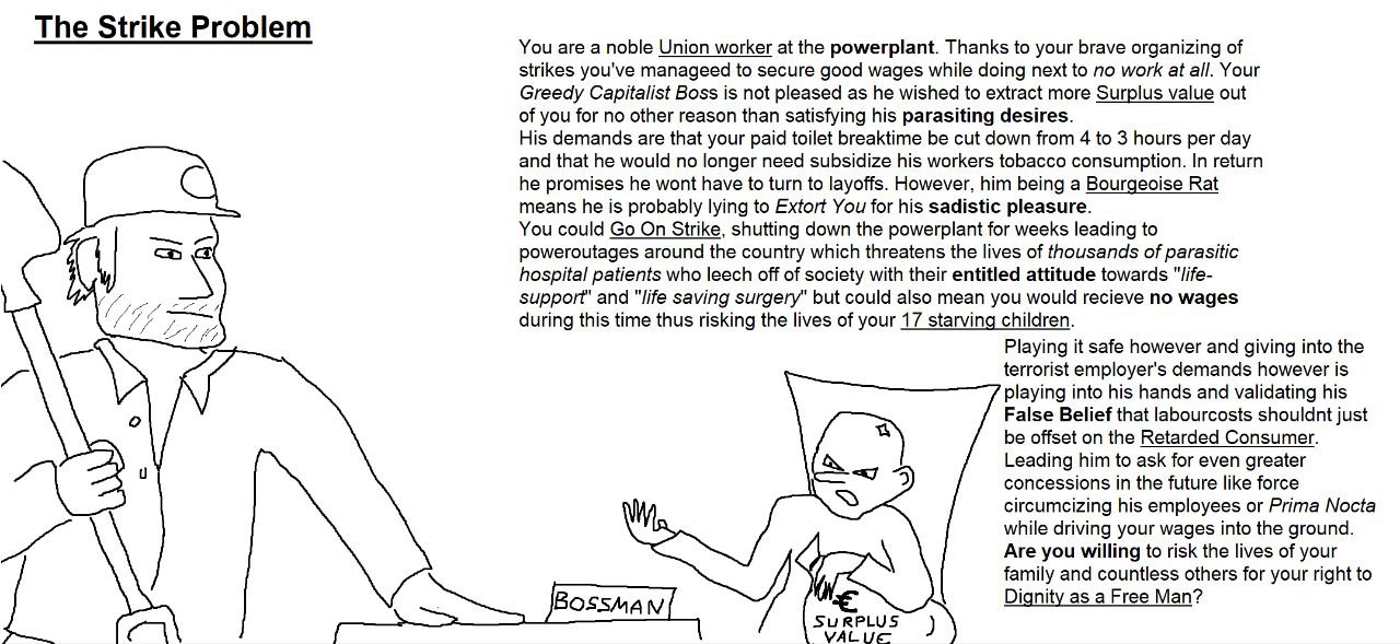 The Strike Problem You are a noble Union worker at the powerplant. Thanks to your brave organizing of strikes you've manageed to secure good wages while doing next to no work at all. Your Greedy Capit