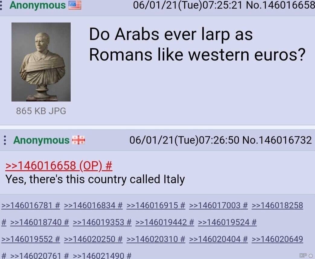 Anonymous 06/01/21(Тие)07:25:21 No.146016658 Arabs ever larp as Romans like western euros? 865 JPG Anonymous 06/01/21(Tue)07:26:50 No.146016732 >>146016658 Yes, there's this country called Italy >>146