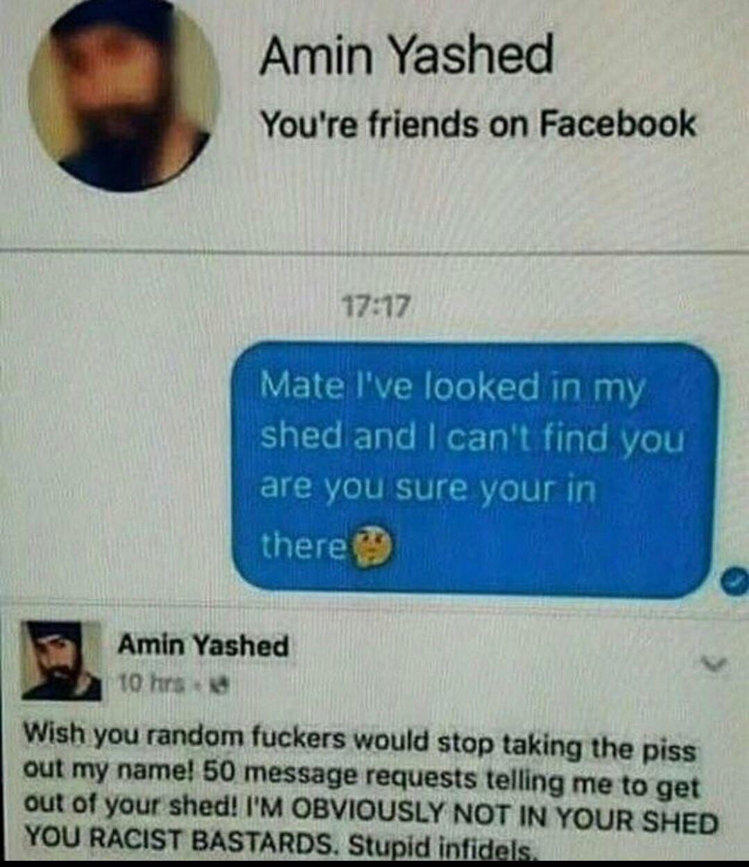 Amin Yashed You're friends on Facebook 17:17 Mate I've looked in my shed and can't find you are yOu Sure your in Amin Yashed 10 Wish you random fuckers would stop taking the piss out my name! 50 messa