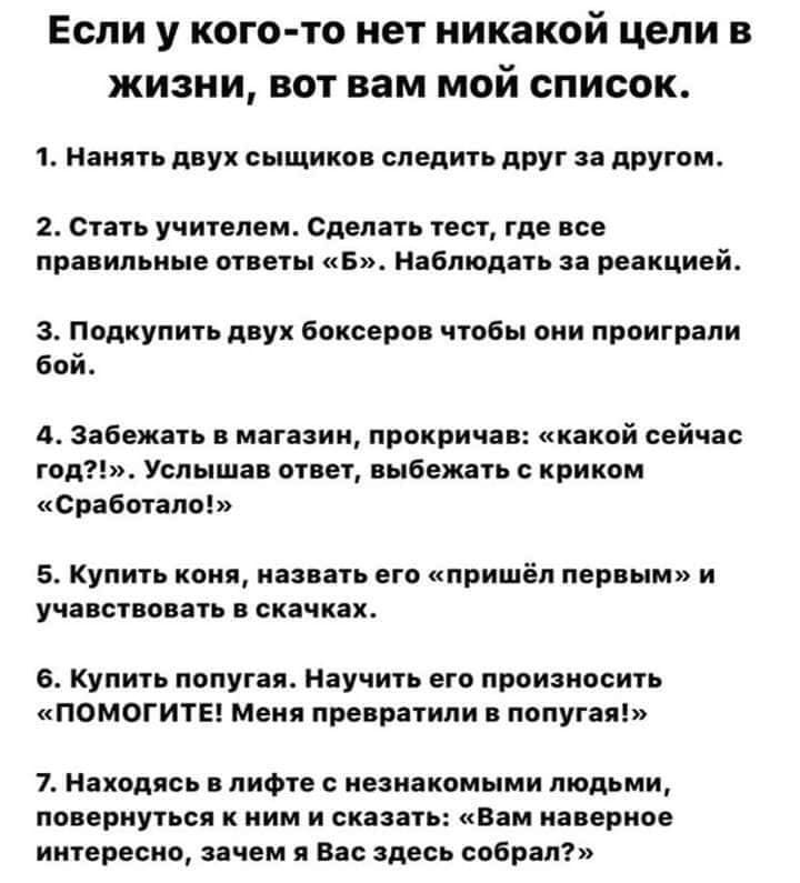 Если у кого-то нет никакой цели в жизни, вот вам мой список. 1. Нанять двух сыщиков следить друг за другом. 2. Стать учителем. Сделать тест, где все правильные ответы «Б». Наблюдать 3a реакцией. 3. По