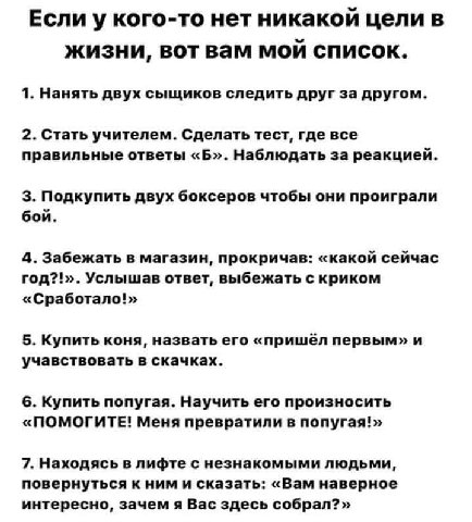 Если у кого-то нет никакой цели в жизни, вот вам мой список. 1. Нанять двух сыщиков следить друг за другом. 2. Стать учителем. Сделать тест, где все правильные ответы «Б». Наблюдать 3a реакцией. 3. По