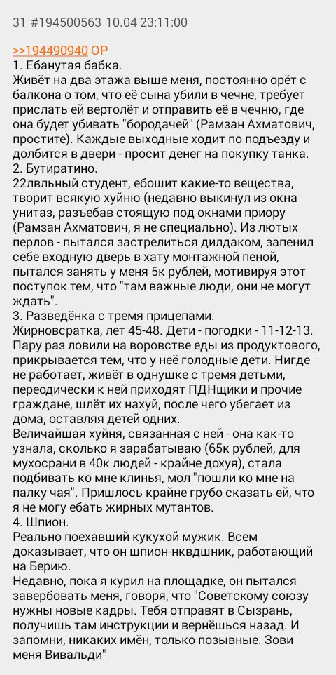 31 #194500563 10.04 23:11:00 >>194490940 1. Ебанутая бабка. Живёт на два этажа выше меня, постоянно орёт с балкона о том, что её сына убили в чечне, требует прислать вертолёт и отправить её в чечню, г