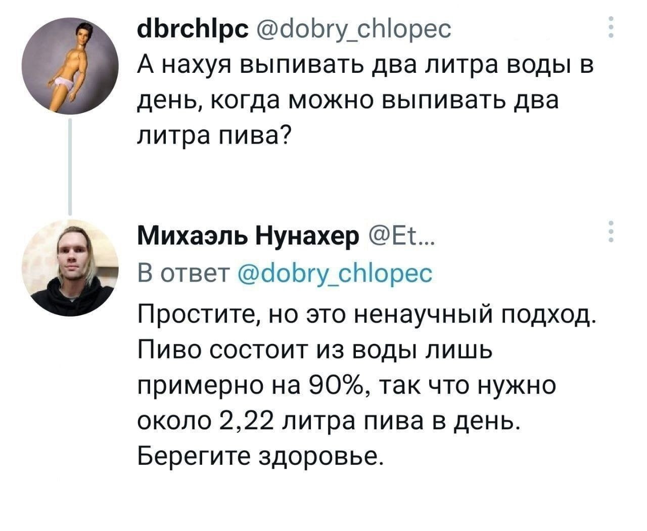 @dobry chlopec А нахуя выпивать два литра воды в день, когда можно выпивать два литра пива? Михаэль Нунахер 3; В ответ @dobry chlopec Простите, но это ненаучный подход. Пиво состоит из воды лишь приме