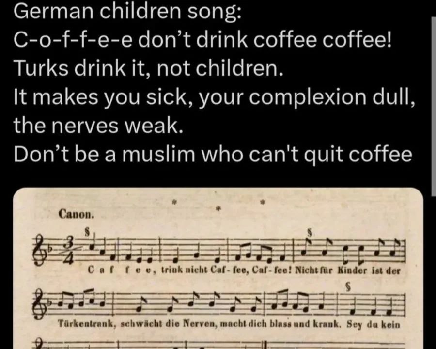 German children song: C-o-f-f-e-e don’t drink coffee coffee! Turks drink it, not children. It makes you sick, your complexion dull, the nerves weak. Don’t be a muslim who can't quit coffee Canon. 3 Ca