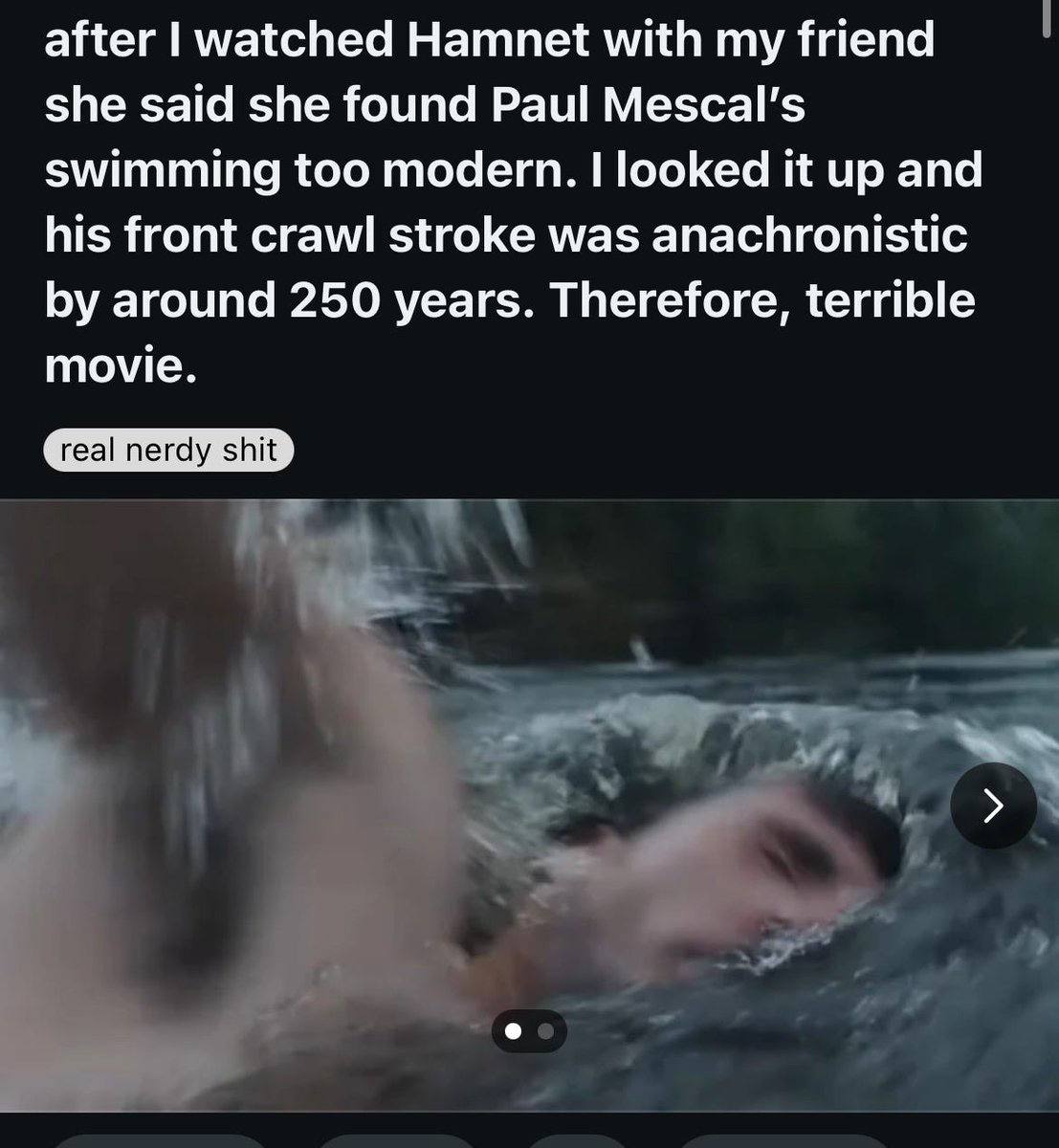 after watched Hamnet with my friend she said she found Paul Мезса! swimming too modern. looked it up and his front crawl stroke was anachronistic around 250 years. Therefore, terrible movie.