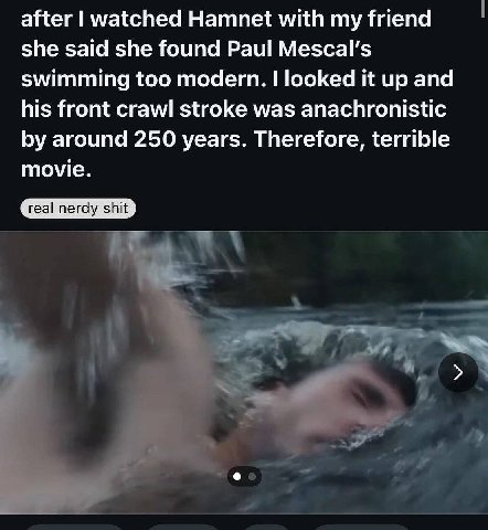 after watched Hamnet with my friend she said she found Paul Мезса! swimming too modern. looked it up and his front crawl stroke was anachronistic around 250 years. Therefore, terrible movie.