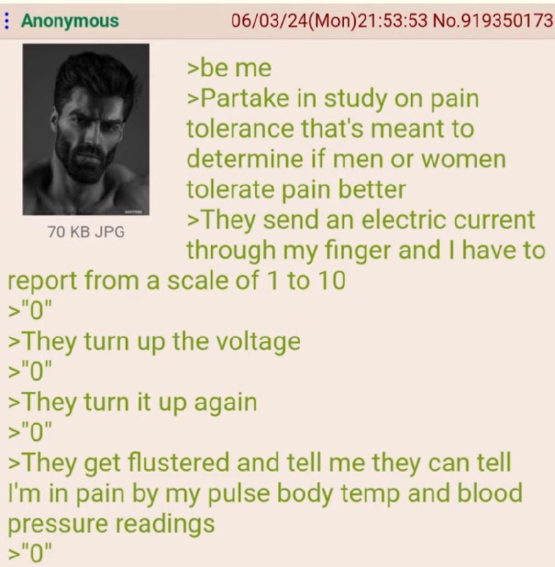 Anonymous 06/03/24(Mon)21:53:53 No.919350173 >be me >Partake in study on pain tolerance that's meant to determine if men or women tolerate pain better 70 JPG >They send an electric current through my 