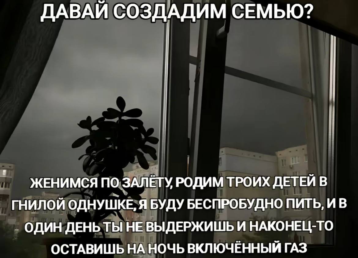 ДАВАЙ СОЗДАДИМ СЕМЬЮ? ЖЕНИМСЯ ПО ЗАЛЁТУ РОДИМ ТРОИХ ДЕТЕЙ В ГНИЛОЙ ОДНУШКЕ, Я БУДУ БЕСПРОБУДНО ПИТЬ, И В ОДИН ДЕНЬТЫ НЕ ВЫДЕРЖИШЬ И НАКОНЕЦ-ТО ОСТАВИШЬ НА НОЧЬ ВКЛЮЧЕННЫЙ ГАЗ