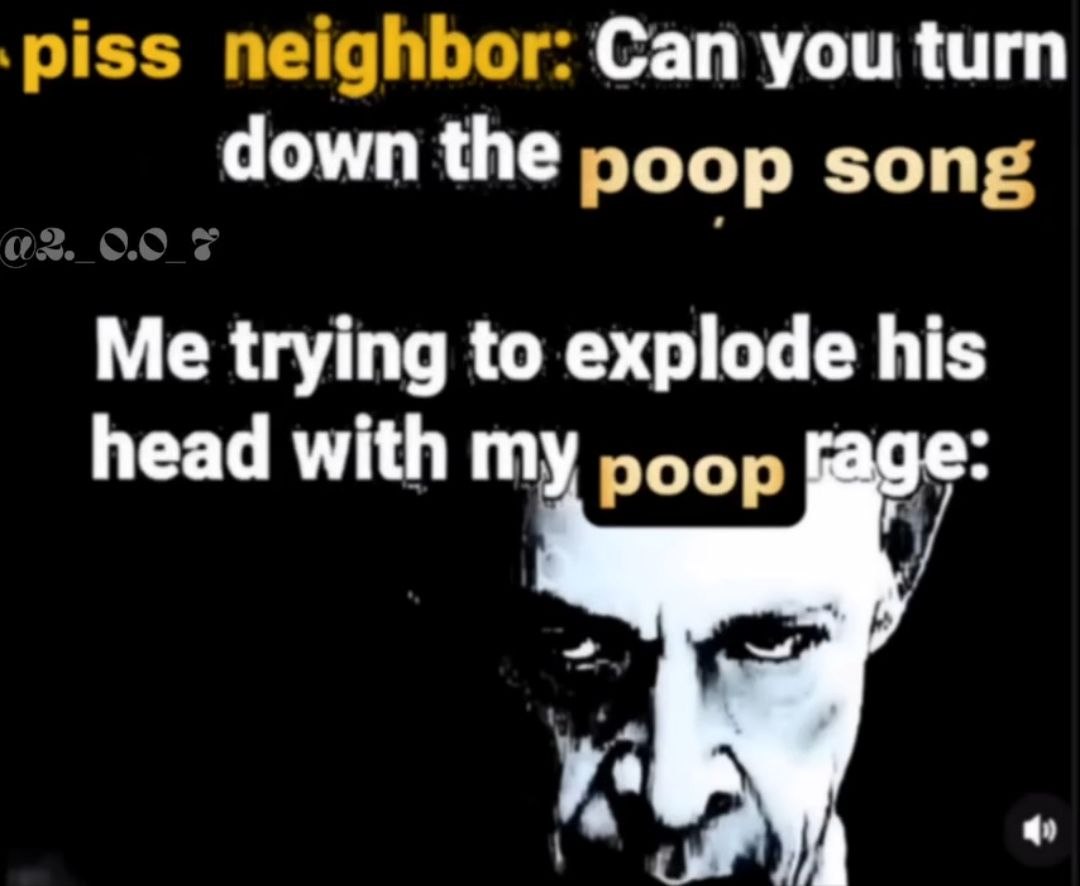 piss neighbor: Can you turn down the poop song Me trying to explode his head with my poop [аде:
