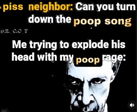 piss neighbor: Can you turn down the poop song Me trying to explode his head with my poop [аде: