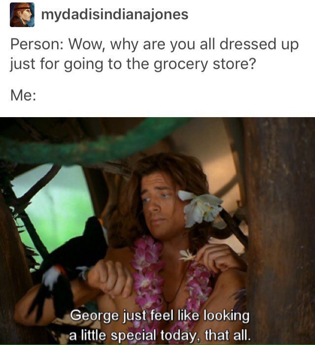 mydadisindianajones Person: Wow, why are you all dressed up just for going to the grocery store? Me: George just feel like looking a little special today, that all.
