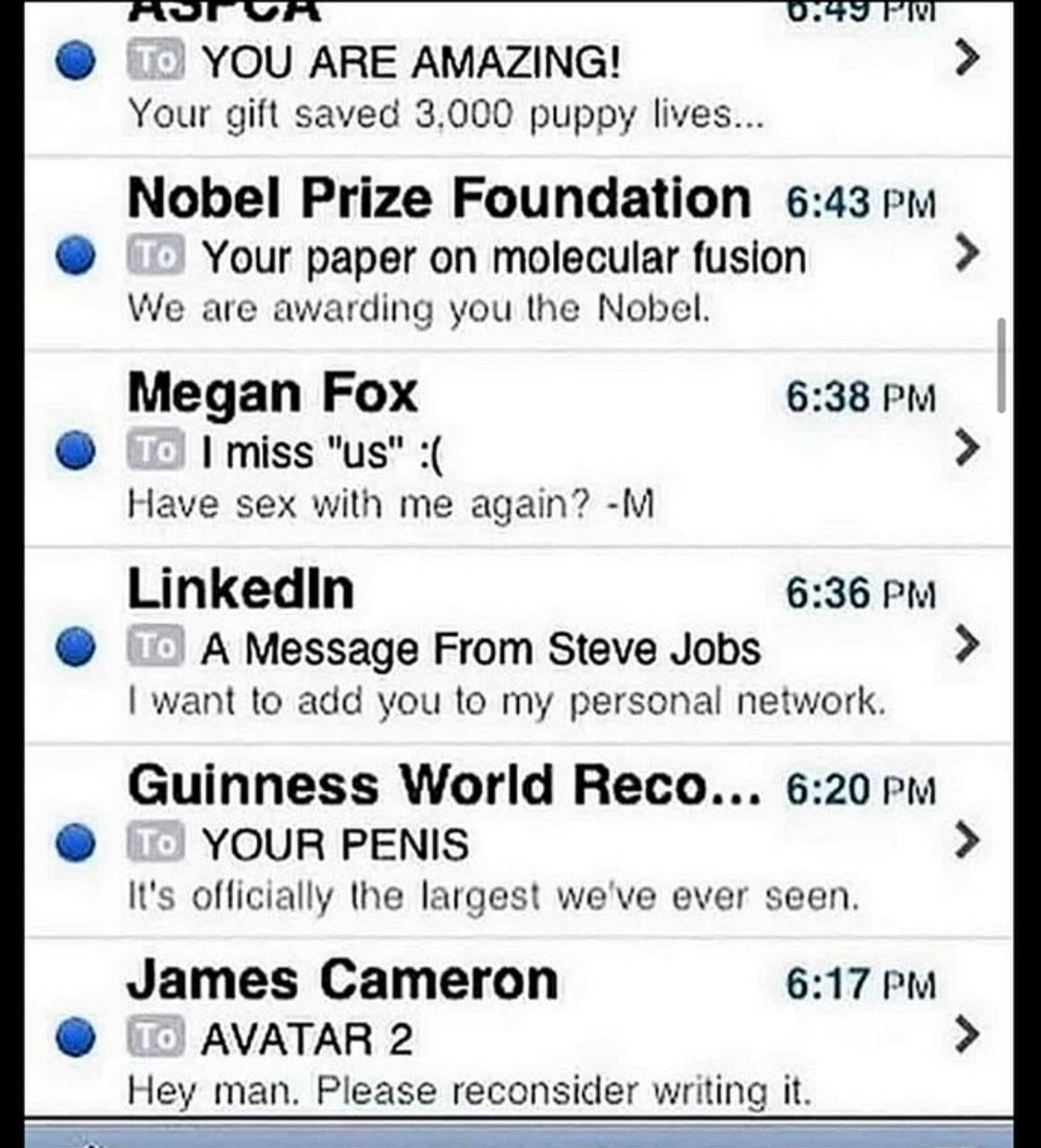 YOU ARE AMAZING! Your gift saved 3.000 puppy lives... Nobel Prize Foundation 6:43 Your paper on molecular fusion We are awarding you the Nobel. Megan Fox 6:38 I miss Have sex with me again? Linkedin 6