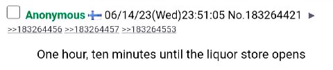 Anonymous 06/14/23(Wed)23:51:05 No.183264421 >>183264456 >>18326445/7 >>183264553 One hour, ten minutes until the liquor store opens