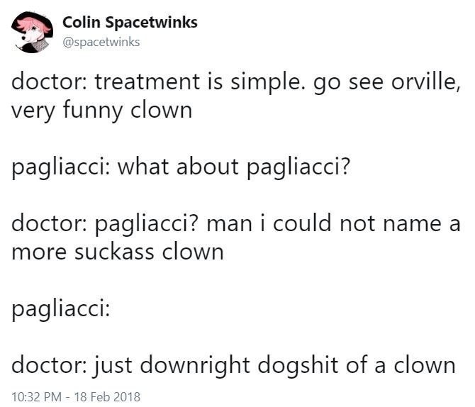 Colin Spacetwinks doctor: treatment is simple. see orville, very funny clown pagliacci: what about pagliacci? doctor: pagliacci? man i could not name a more suckass clown pagliacci: doctor: just downr