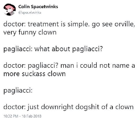 Colin Spacetwinks doctor: treatment is simple. see orville, very funny clown pagliacci: what about pagliacci? doctor: pagliacci? man i could not name a more suckass clown pagliacci: doctor: just downr