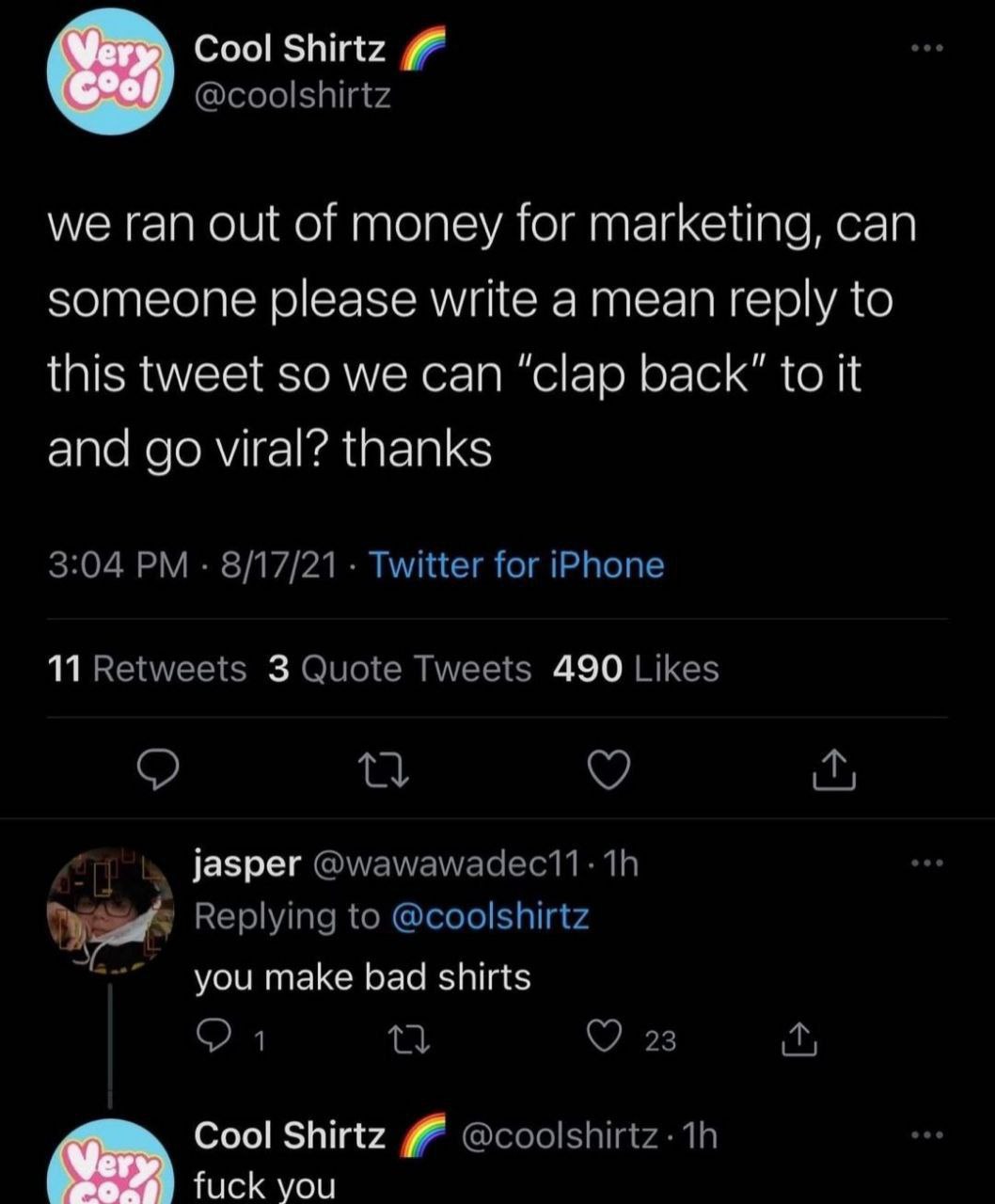 Cool Shirtz @coolshirtz we ran out of money for marketing, can someone please write a mean reply to this tweet so we can “clap back" to it and viral? thanks 3:04 8/17/21 Twitter for iPhone 11 Retweets