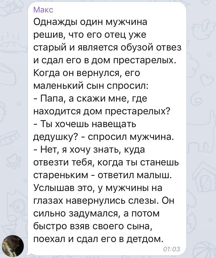 Макс Однажды один мужчина решив, что его отец уже старый и является обузой отвез и сдал его в дом престарелых. Когда он вернулся, его маленький сын спросил: Папа, а скажи мне, где находится дом преста