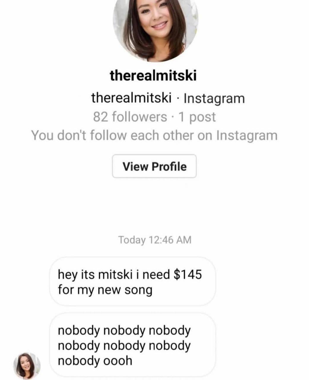 therealmitski therealmitski Instagram 82 followers 1 post You don't follow each other on Instagram View Profile Today 12:46 hey its mitski i need $145 for my new song nobody nobody nobody nobody nobod