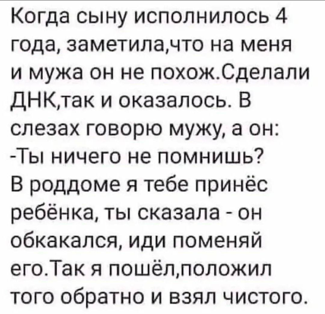 Когда сыну исполнилось 4 года, на меня и мужа он не похож.Сделали ДНКлак и оказалось. В слезах говорю мужу, а он: ничего не помнишь? В роддоме я тебе принёс ребёнка, ты сказала он обкакался, иди помен