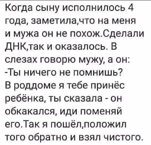 Когда сыну исполнилось 4 года, на меня и мужа он не похож.Сделали ДНКлак и оказалось. В слезах говорю мужу, а он: ничего не помнишь? В роддоме я тебе принёс ребёнка, ты сказала он обкакался, иди помен