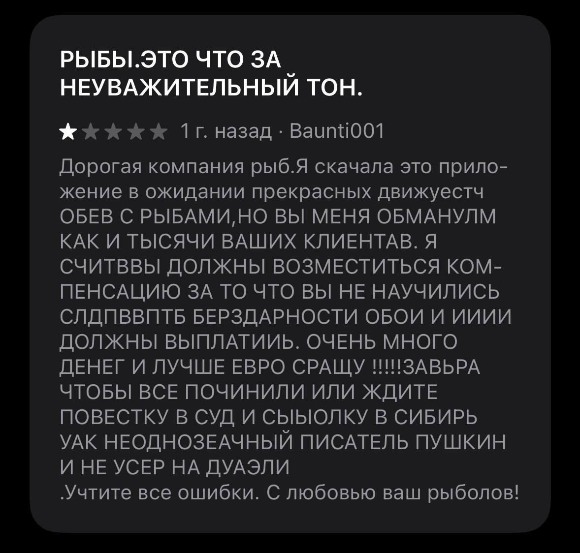 РЫБЫ.ЭТО ЧТО ЗА НЕУВАЖИТЕЛЬНЫЙ ТОН. назад Дорогая компания рыб.Я скачала это прило- жение в ожидании прекрасных движуестч ОБЕВ С РЫБАМИ, НО ВЫ МЕНЯ ОБМАНУЛМ КАК И ТЫСЯЧИ ВАШИХ КЛИЕНТАВ. Я СЧИТВВЫ ДОЛЖ
