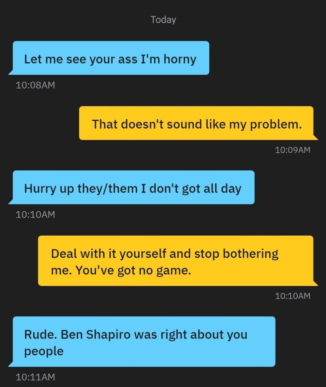 Today Let me see your ass horny That doesn't sound like my problem. Hurry up they/them I don't got all day Deal with it yourself and stop bothering me. You've got no game. Rude. Ben Shapiro was right 