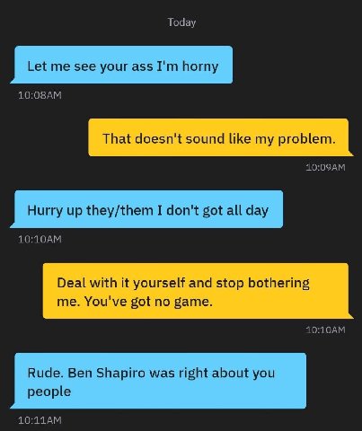 Today Let me see your ass horny That doesn't sound like my problem. Hurry up they/them I don't got all day Deal with it yourself and stop bothering me. You've got no game. Rude. Ben Shapiro was right 