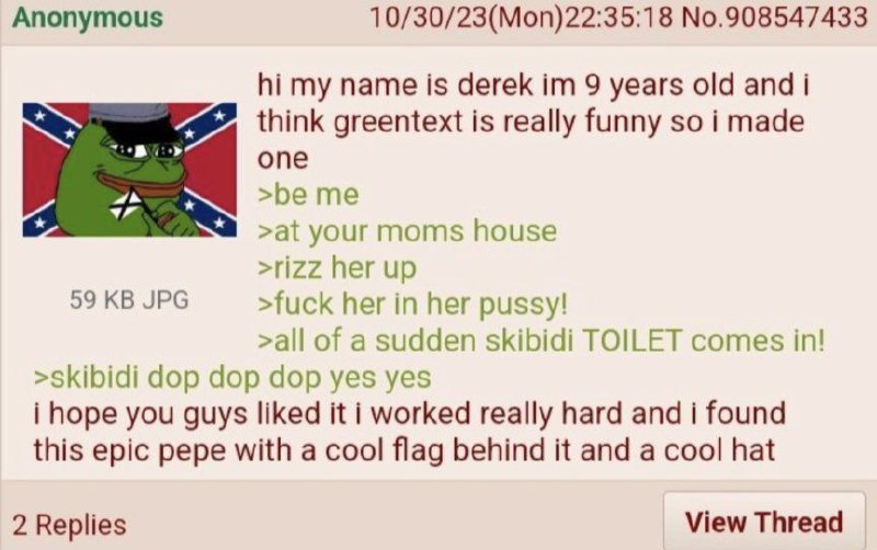 Anonymous 10/30/23(Mon)22:35:18 No.908547433 my name is derek 9 years old and i think greentext is really funny so i made опе >be me >at house >rizz her up 59 JPG >fuck her in her pussy! >all of a sud