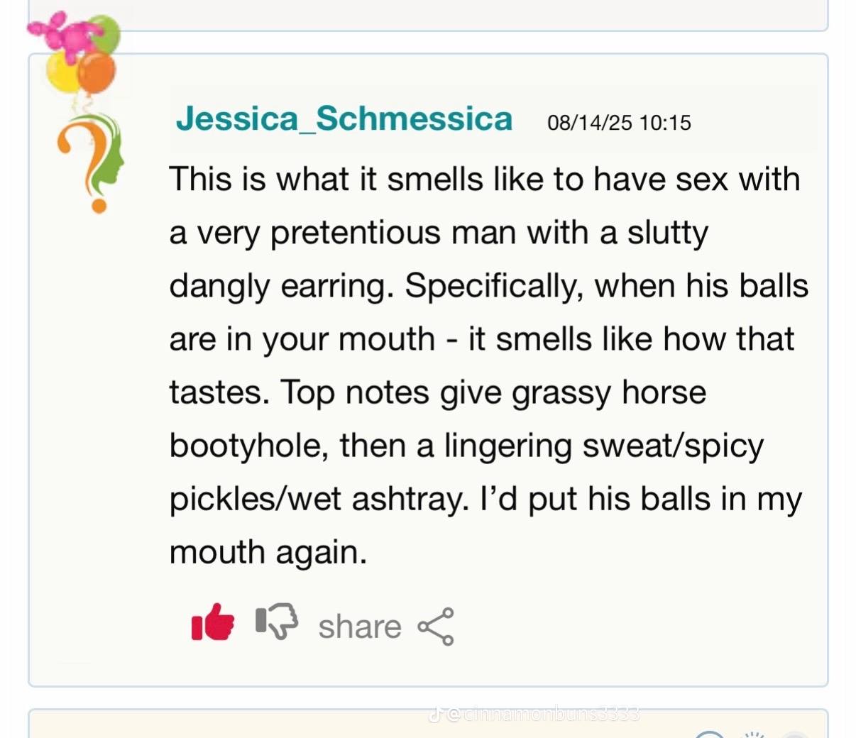 Jessica_Schmessica 08/14/25 10:15 This is what it smells like to have sex with a very pretentious man with a slutty dangly earring. Specifically, when his balls are in your mouth it smells like how th