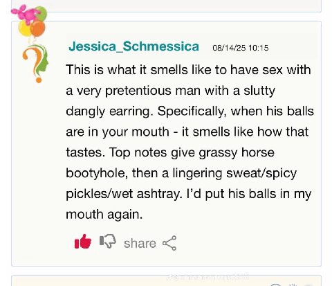 Jessica_Schmessica 08/14/25 10:15 This is what it smells like to have sex with a very pretentious man with a slutty dangly earring. Specifically, when his balls are in your mouth it smells like how th
