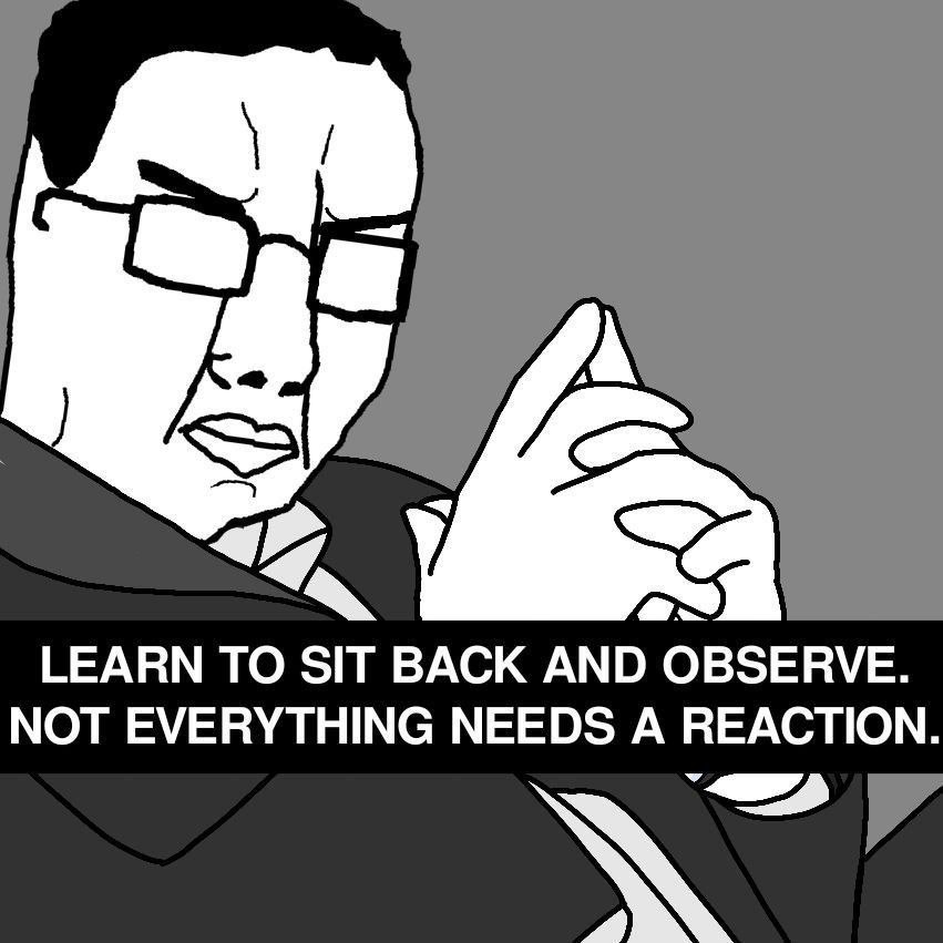 a LEARN TO SIT BACK AND OBSERVE. NOT EVERYTHING NEEDS A REACTION