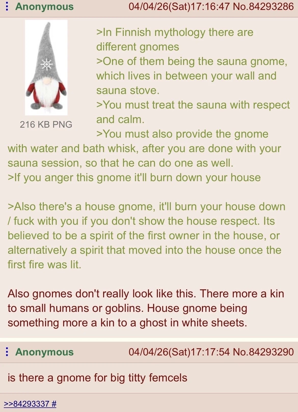 Anonymous 04/04/26(Sat)17:16:47 No.84293286 >In Finnish mythology there are different gnomes >One of them being the sauna gnome, which lives in between your wall and sauna stove. >You must treat the s
