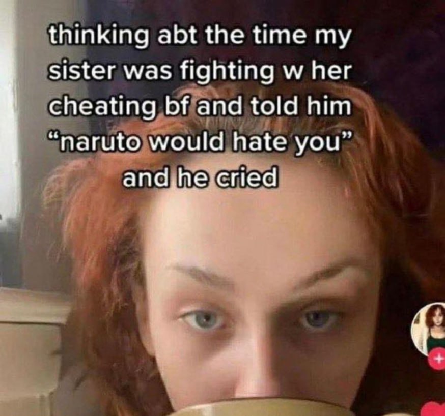 thinking abt the time my sister was fighting her cheating and told him ‘naruto would hate you”