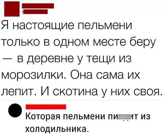 Я настоящие пельмени только в одном месте беру в деревне у тещи из морозилки. Она сама лепит. И скотина у них своя. Которая пельмени из холодильника.