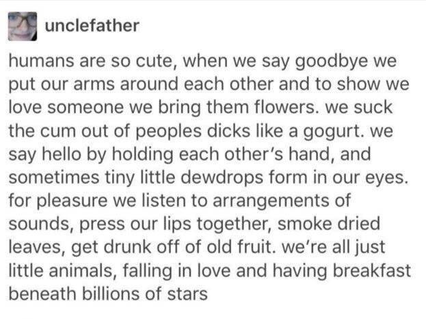 unclefather humans are so cute, when we say goodbye we put our arms around each other and to show we love someone we bring them flowers. we suck the cum out of peoples dicks like a gogurt. we say hell