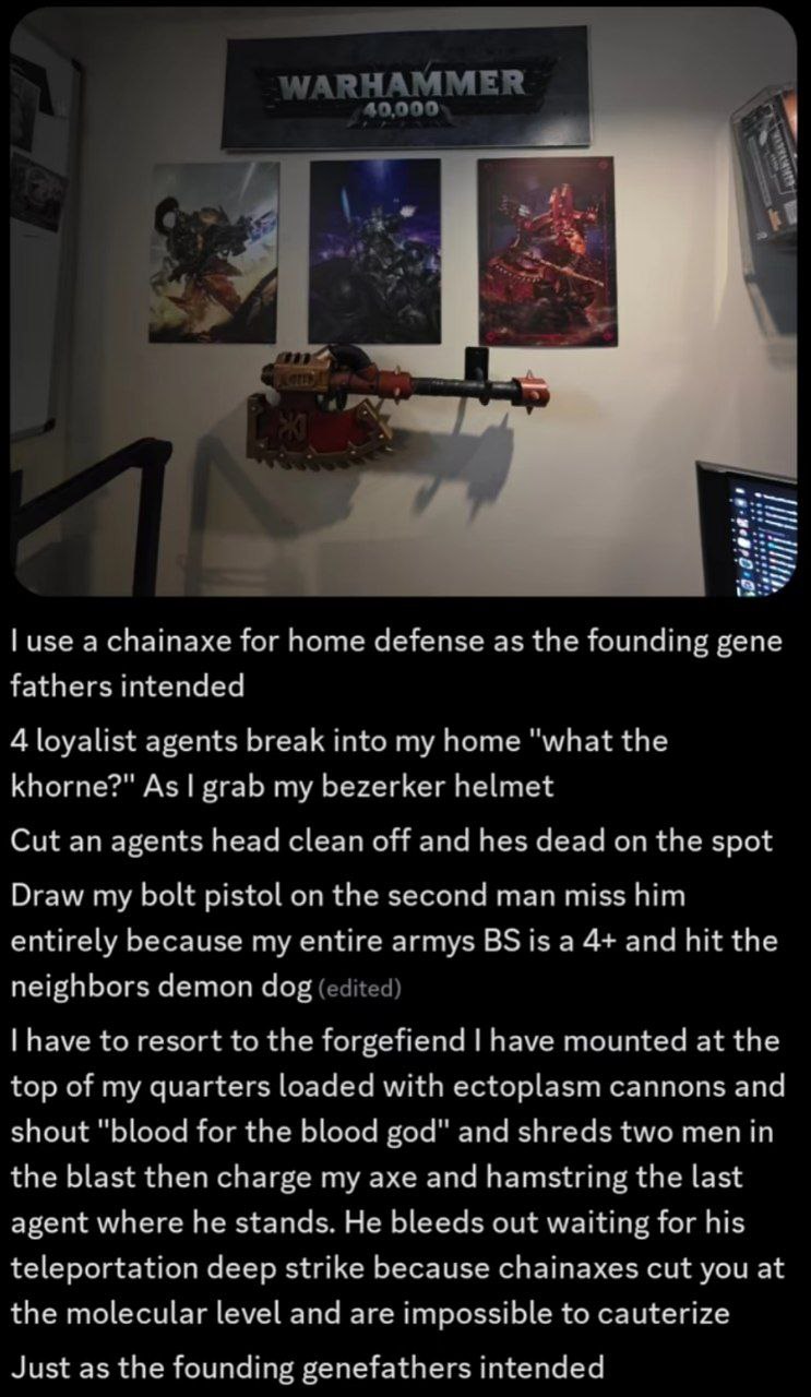 use а chainaxe for home defense as the founding gene fathers intended 4 loyalist agents break into my home "what the khorne?" As grab my bezerker helmet Cut an agents head clean off and hes dead on th