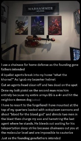 use а chainaxe for home defense as the founding gene fathers intended 4 loyalist agents break into my home "what the khorne?" As grab my bezerker helmet Cut an agents head clean off and hes dead on th